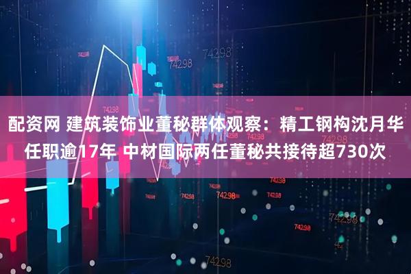 配资网 建筑装饰业董秘群体观察：精工钢构沈月华任职逾17年 中材国际两任董秘共接待超730次