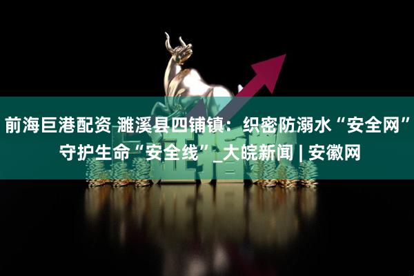 前海巨港配资 濉溪县四铺镇：织密防溺水“安全网” 守护生命“安全线”_大皖新闻 | 安徽网