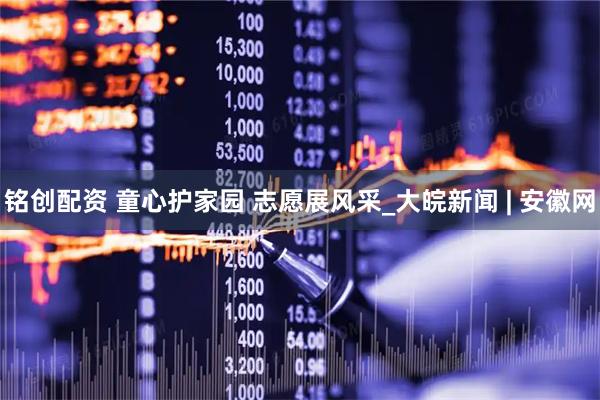 铭创配资 童心护家园 志愿展风采_大皖新闻 | 安徽网