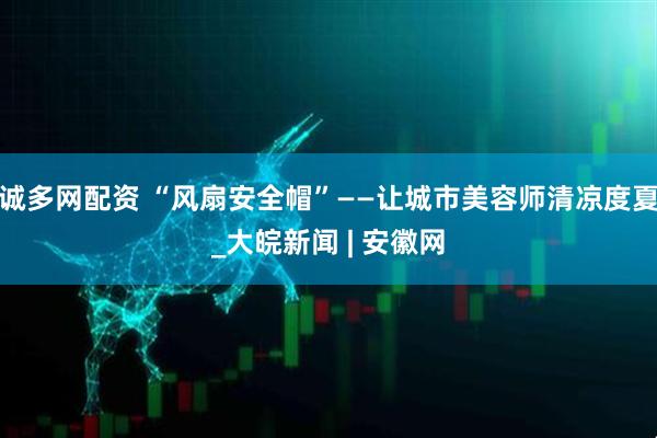 诚多网配资 “风扇安全帽”——让城市美容师清凉度夏_大皖新闻 | 安徽网