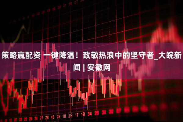 策略赢配资 一键降温！致敬热浪中的坚守者_大皖新闻 | 安徽网