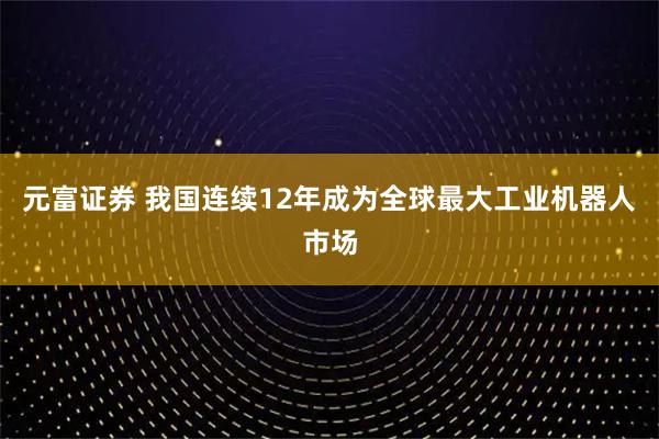 元富证券 我国连续12年成为全球最大工业机器人市场