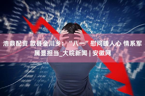浩鼎配资 歙县金川乡：“八一”慰问暖人心 情系军属显担当_大皖新闻 | 安徽网