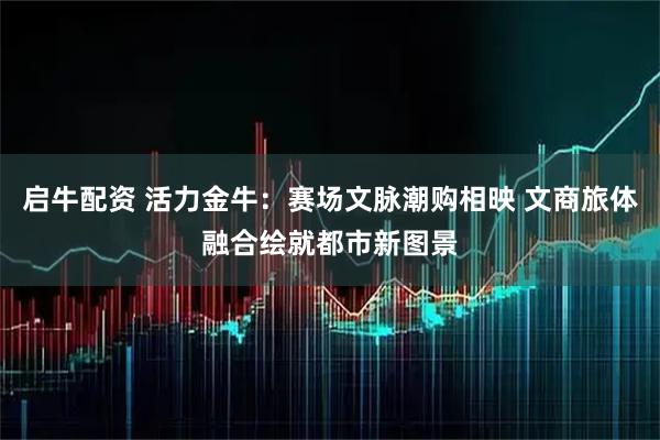 启牛配资 活力金牛：赛场文脉潮购相映 文商旅体融合绘就都市新图景