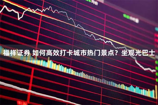 福祥证券 如何高效打卡城市热门景点？坐观光巴士