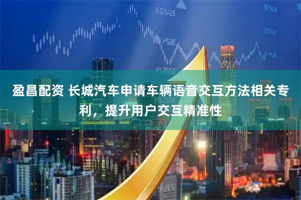 盈昌配资 长城汽车申请车辆语音交互方法相关专利，提升用户交互精准性