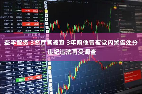 益丰配资 3名厅官被查 3年前他曾被党内警告处分 违纪违法再受调查