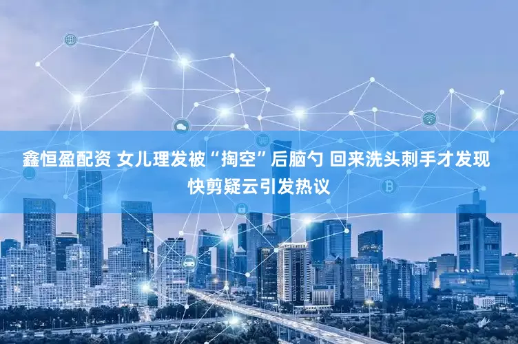鑫恒盈配资 女儿理发被“掏空”后脑勺 回来洗头刺手才发现 快剪疑云引发热议