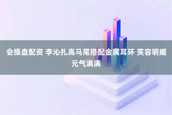 会操盘配资 李沁扎高马尾搭配金属耳环 笑容明媚元气满满