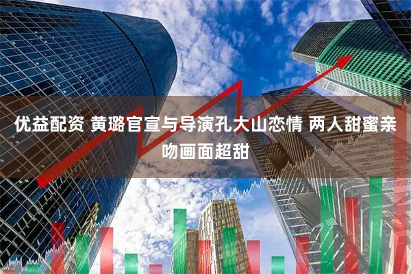 优益配资 黄璐官宣与导演孔大山恋情 两人甜蜜亲吻画面超甜