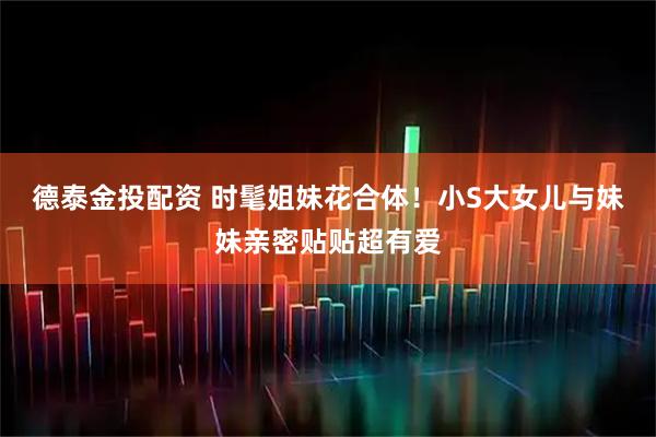 德泰金投配资 时髦姐妹花合体！小S大女儿与妹妹亲密贴贴超有爱