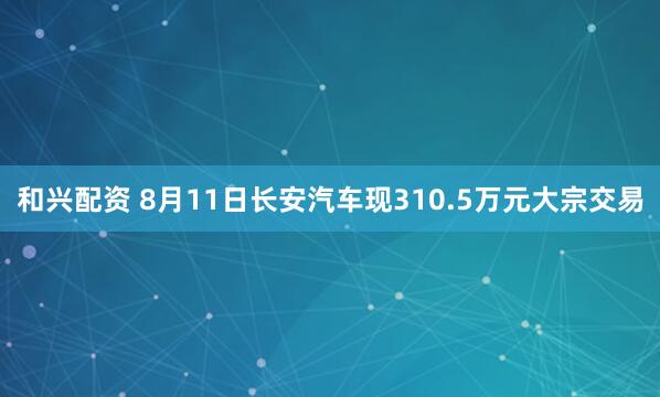 和兴配资 8月11日长安汽车现310.5万元大宗交易