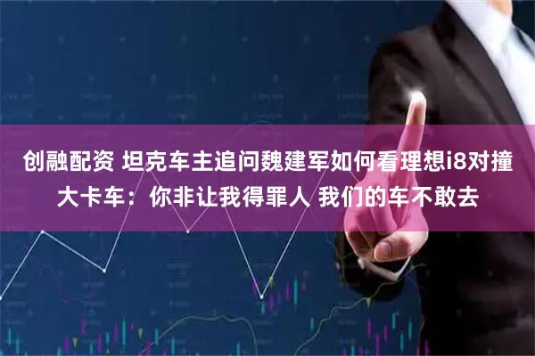 创融配资 坦克车主追问魏建军如何看理想i8对撞大卡车：你非让我得罪人 我们的车不敢去