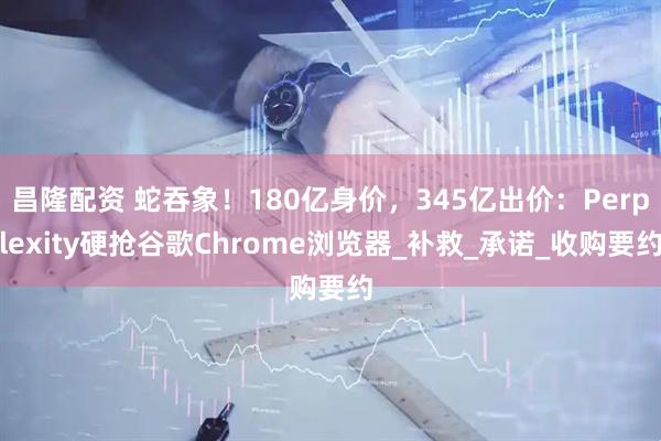 昌隆配资 蛇吞象！180亿身价，345亿出价：Perplexity硬抢谷歌Chrome浏览器_补救_承诺_收购要约