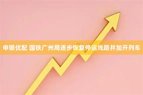 申银优配 国铁广州局逐步恢复停运线路并加开列车