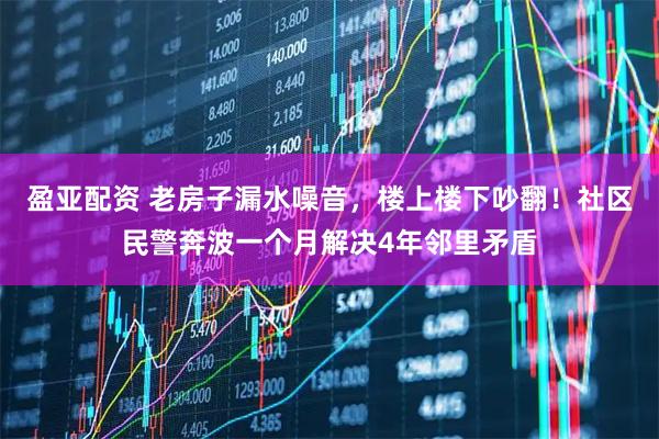 盈亚配资 老房子漏水噪音，楼上楼下吵翻！社区民警奔波一个月解决4年邻里矛盾