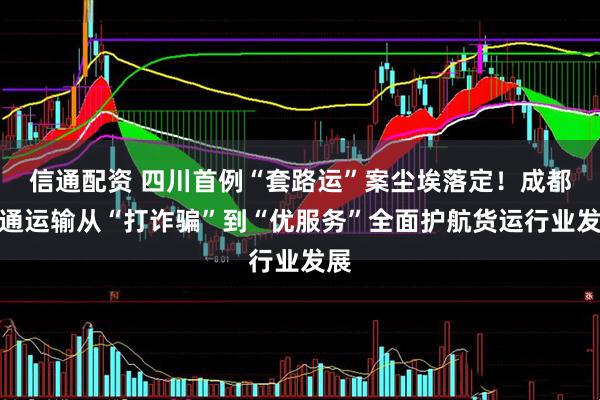 信通配资 四川首例“套路运”案尘埃落定！成都交通运输从“打诈骗”到“优服务”全面护航货运行业发展
