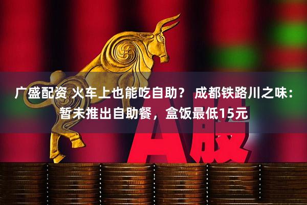 广盛配资 火车上也能吃自助？ 成都铁路川之味：暂未推出自助餐，盒饭最低15元