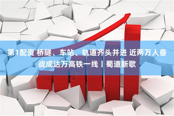 第1配资 桥隧、车站、轨道齐头并进 近两万人奋战成达万高铁一线丨蜀道新歌