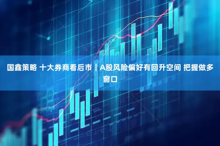 国鑫策略 十大券商看后市｜A股风险偏好有回升空间 把握做多窗口