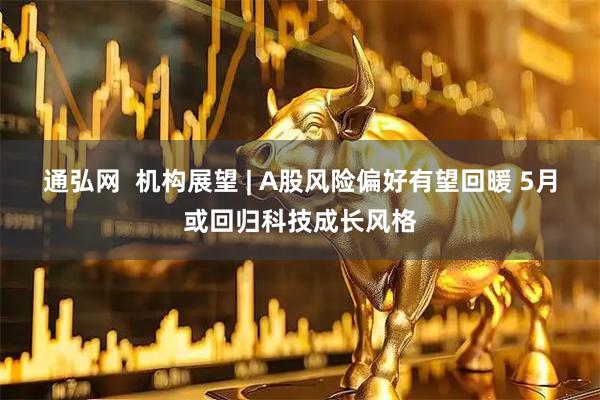 通弘网  机构展望 | A股风险偏好有望回暖 5月或回归科技成长风格
