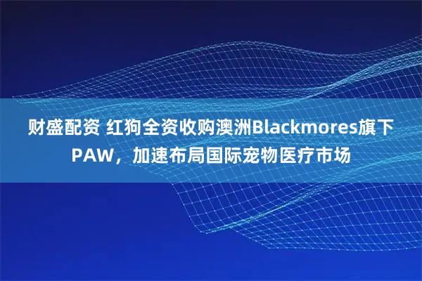 财盛配资 红狗全资收购澳洲Blackmores旗下PAW，加速布局国际宠物医疗市场