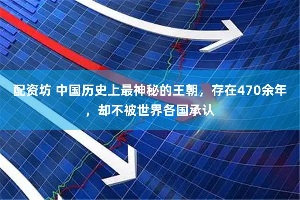 配资坊 中国历史上最神秘的王朝，存在470余年，却不被世界各国承认