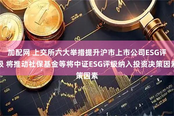加配网 上交所六大举措提升沪市上市公司ESG评级 将推动社保基金等将中证ESG评级纳入投资决策因素